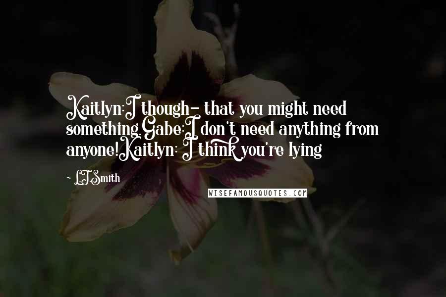 L.J.Smith Quotes: Kaitlyn:I though- that you might need something.Gabe:I don't need anything from anyone!Kaitlyn: I think you're lying