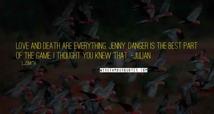 L.J.Smith Quotes: Love and death are everything, Jenny. Danger is the best part of the game. I thought you knew that. -Julian