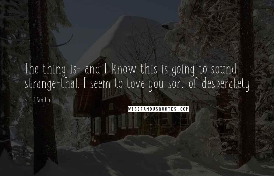 L.J.Smith Quotes: The thing is- and I know this is going to sound strange-that I seem to love you sort of desperately