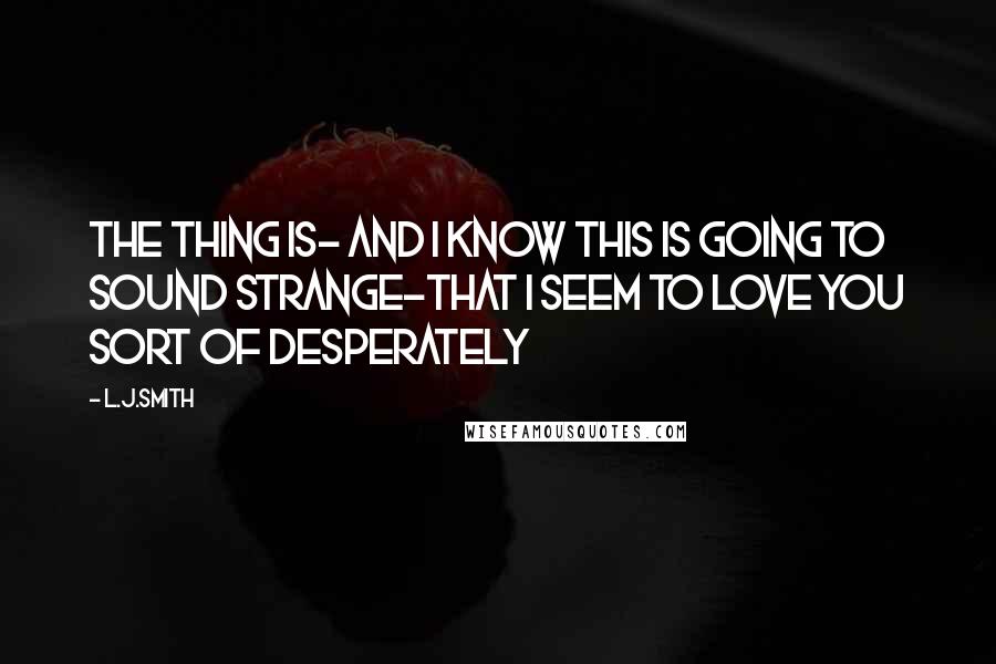 L.J.Smith Quotes: The thing is- and I know this is going to sound strange-that I seem to love you sort of desperately