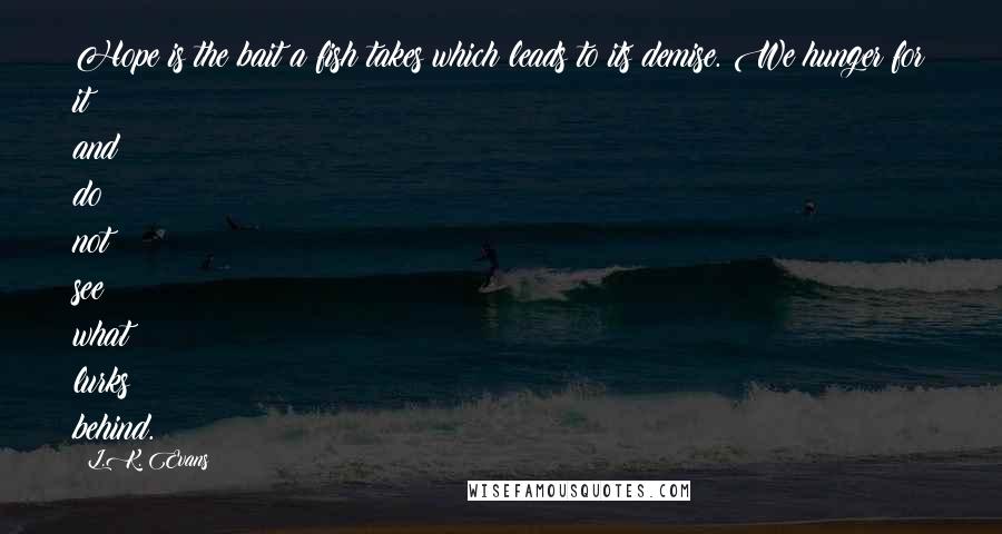 L.K. Evans Quotes: Hope is the bait a fish takes which leads to its demise. We hunger for it and do not see what lurks behind.