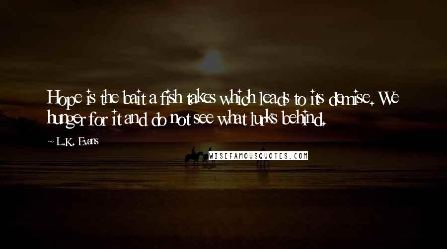 L.K. Evans Quotes: Hope is the bait a fish takes which leads to its demise. We hunger for it and do not see what lurks behind.