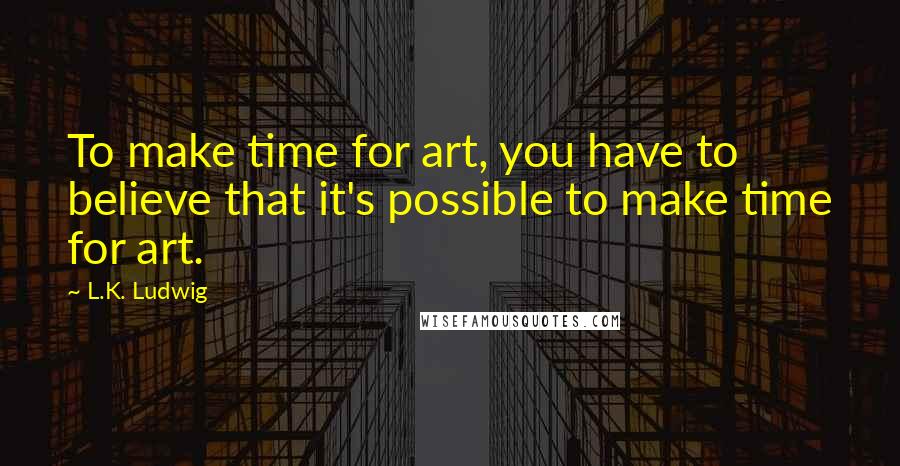 L.K. Ludwig Quotes: To make time for art, you have to believe that it's possible to make time for art.