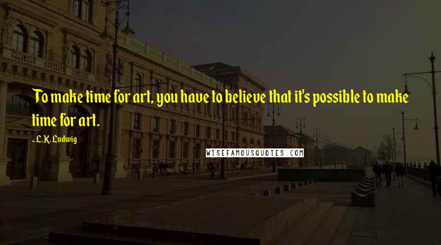 L.K. Ludwig Quotes: To make time for art, you have to believe that it's possible to make time for art.