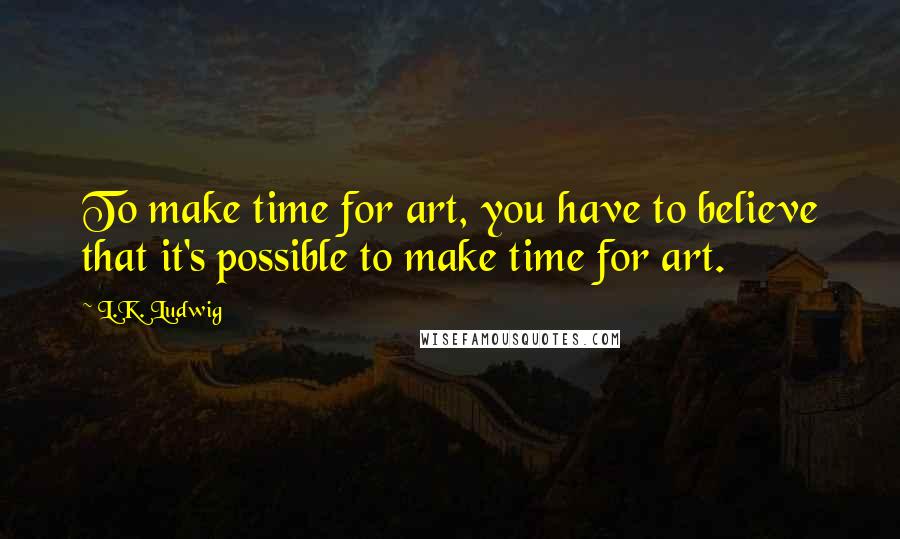 L.K. Ludwig Quotes: To make time for art, you have to believe that it's possible to make time for art.