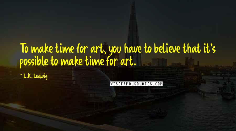 L.K. Ludwig Quotes: To make time for art, you have to believe that it's possible to make time for art.