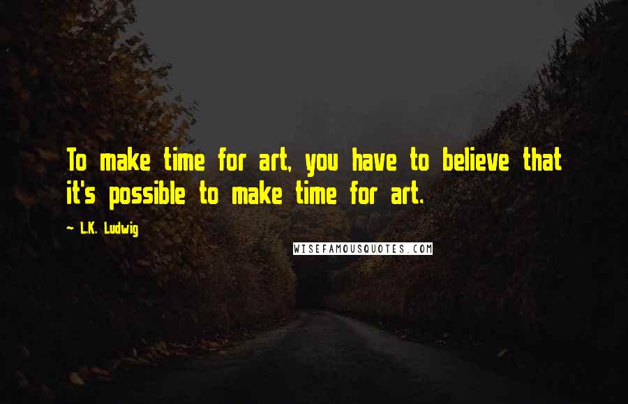 L.K. Ludwig Quotes: To make time for art, you have to believe that it's possible to make time for art.