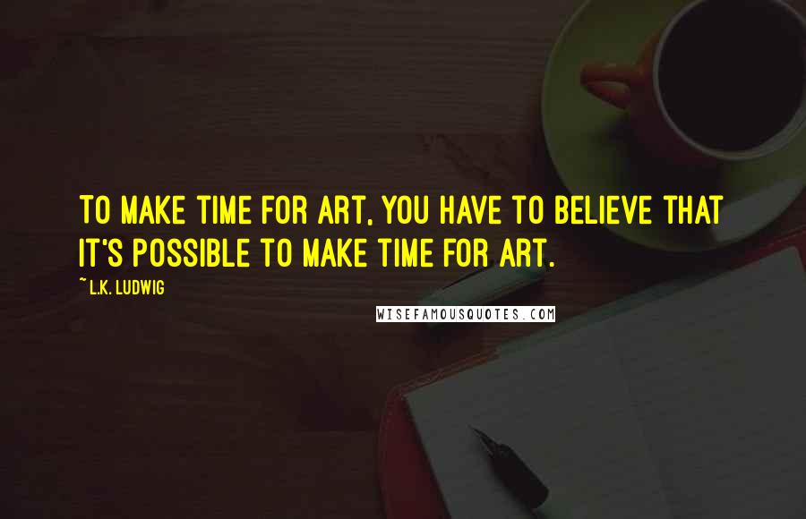 L.K. Ludwig Quotes: To make time for art, you have to believe that it's possible to make time for art.