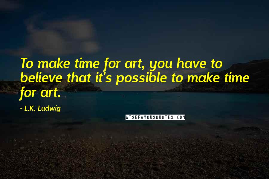 L.K. Ludwig Quotes: To make time for art, you have to believe that it's possible to make time for art.