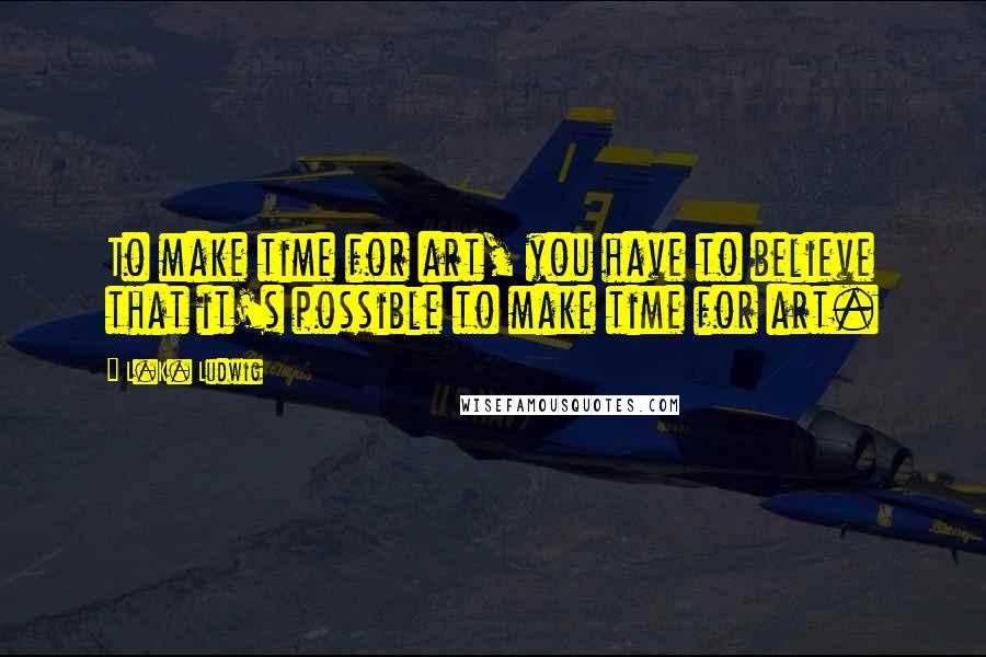 L.K. Ludwig Quotes: To make time for art, you have to believe that it's possible to make time for art.