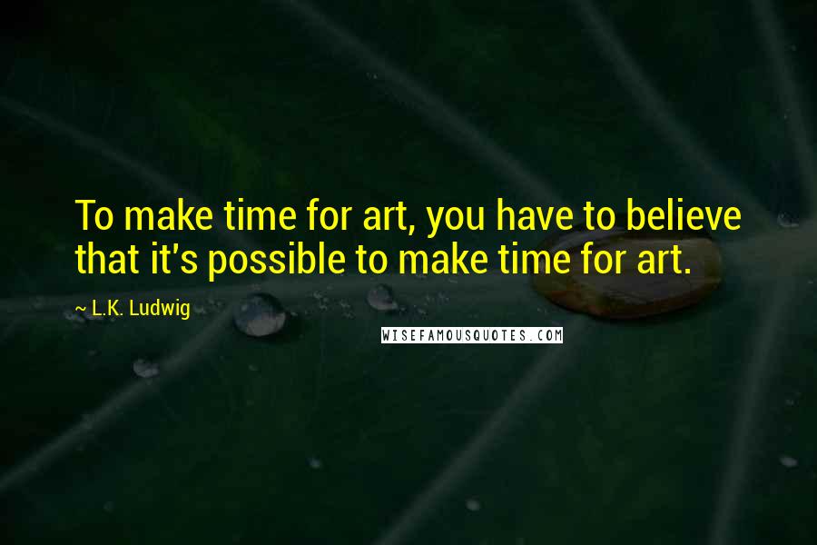 L.K. Ludwig Quotes: To make time for art, you have to believe that it's possible to make time for art.