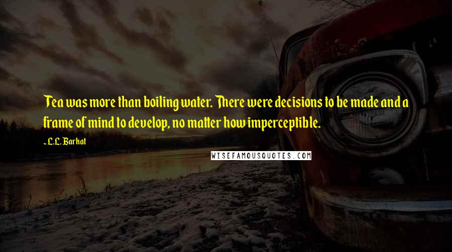 L.L. Barkat Quotes: Tea was more than boiling water. There were decisions to be made and a frame of mind to develop, no matter how imperceptible.