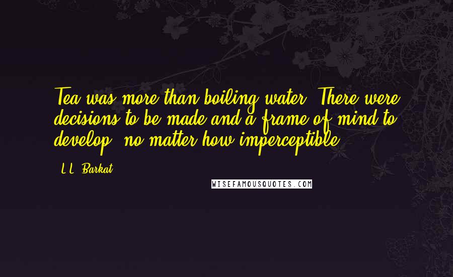 L.L. Barkat Quotes: Tea was more than boiling water. There were decisions to be made and a frame of mind to develop, no matter how imperceptible.