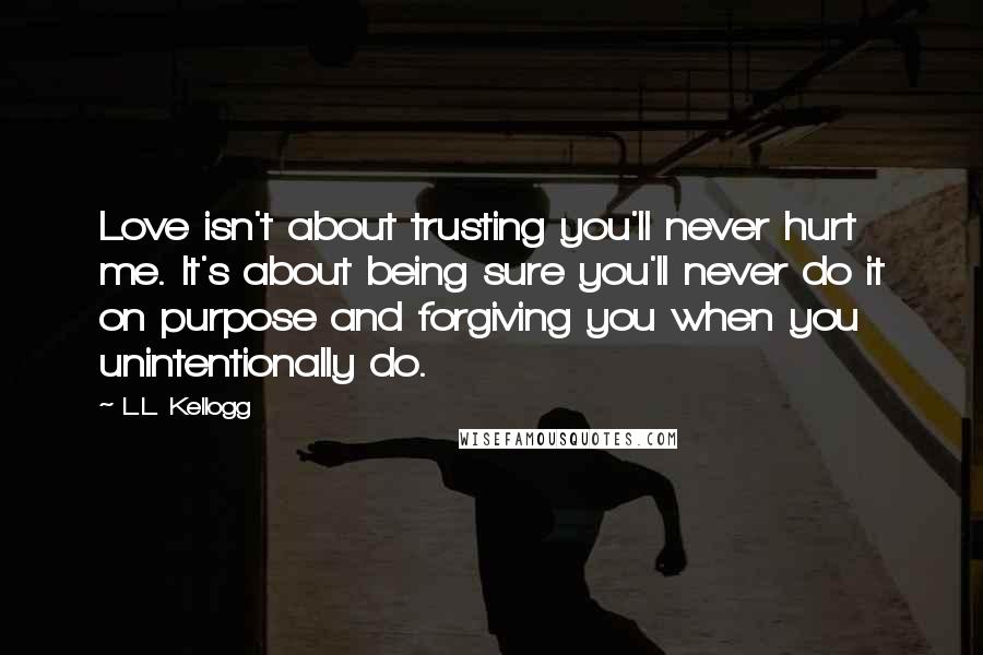 L.L. Kellogg Quotes: Love isn't about trusting you'll never hurt me. It's about being sure you'll never do it on purpose and forgiving you when you unintentionally do.