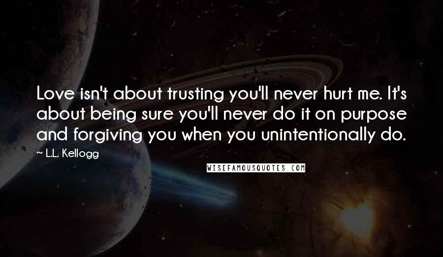 L.L. Kellogg Quotes: Love isn't about trusting you'll never hurt me. It's about being sure you'll never do it on purpose and forgiving you when you unintentionally do.