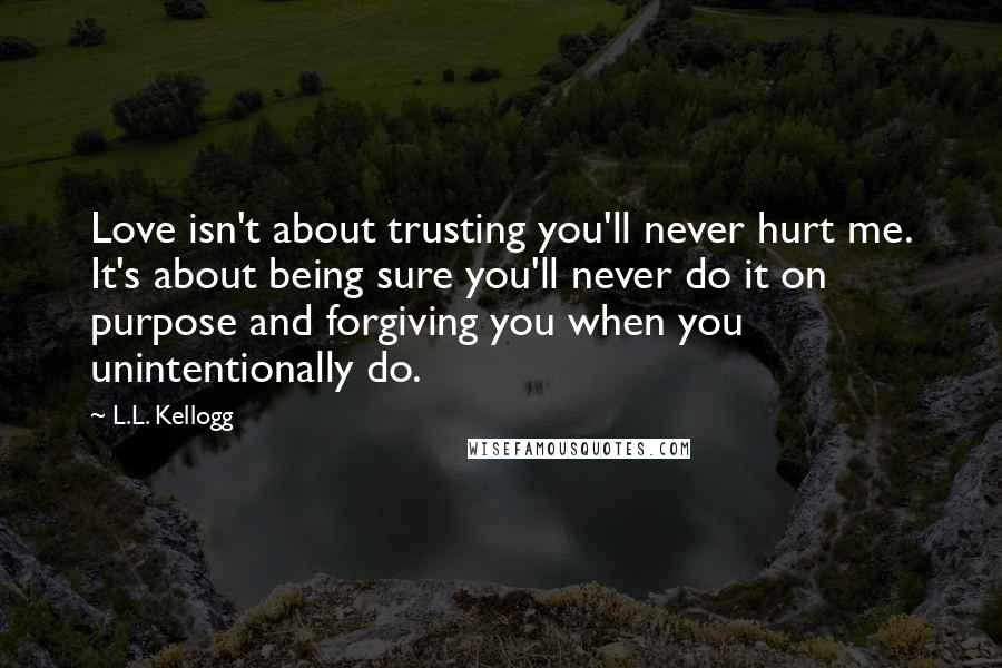 L.L. Kellogg Quotes: Love isn't about trusting you'll never hurt me. It's about being sure you'll never do it on purpose and forgiving you when you unintentionally do.