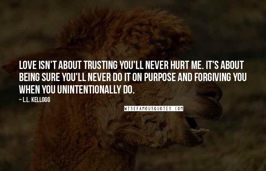 L.L. Kellogg Quotes: Love isn't about trusting you'll never hurt me. It's about being sure you'll never do it on purpose and forgiving you when you unintentionally do.