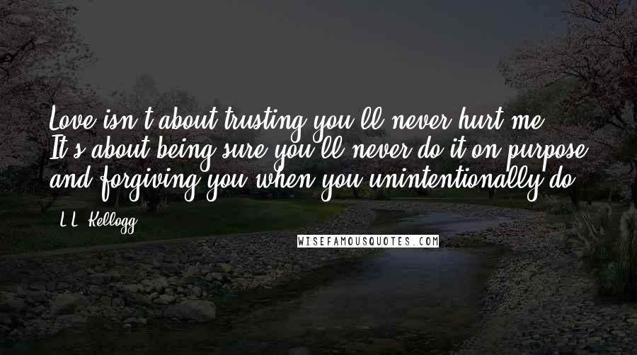 L.L. Kellogg Quotes: Love isn't about trusting you'll never hurt me. It's about being sure you'll never do it on purpose and forgiving you when you unintentionally do.