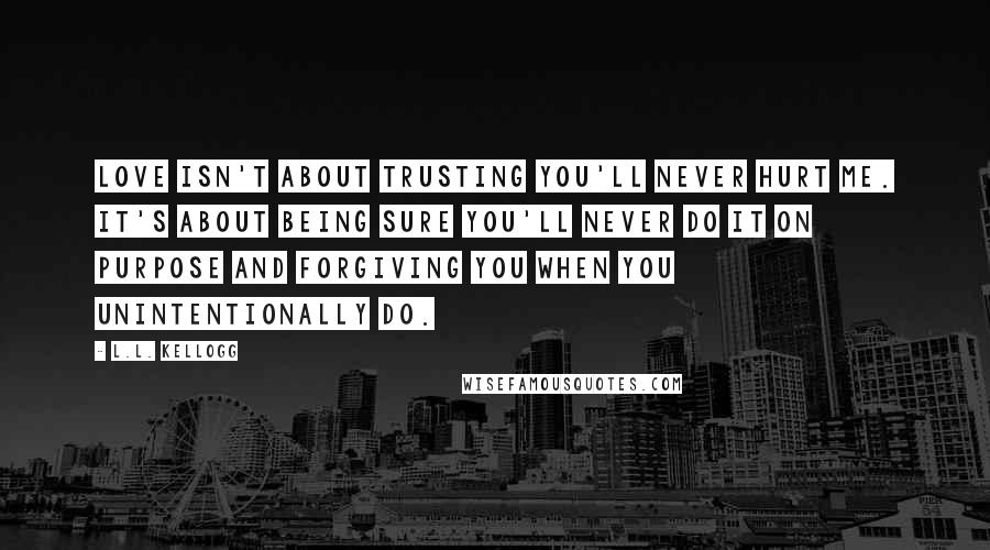 L.L. Kellogg Quotes: Love isn't about trusting you'll never hurt me. It's about being sure you'll never do it on purpose and forgiving you when you unintentionally do.