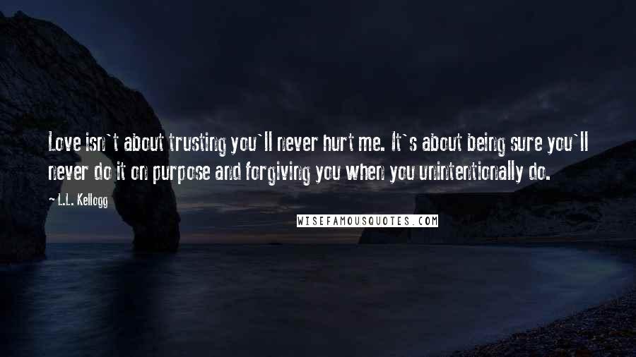 L.L. Kellogg Quotes: Love isn't about trusting you'll never hurt me. It's about being sure you'll never do it on purpose and forgiving you when you unintentionally do.