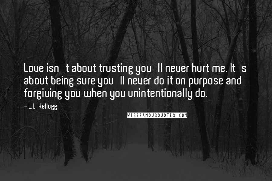 L.L. Kellogg Quotes: Love isn't about trusting you'll never hurt me. It's about being sure you'll never do it on purpose and forgiving you when you unintentionally do.