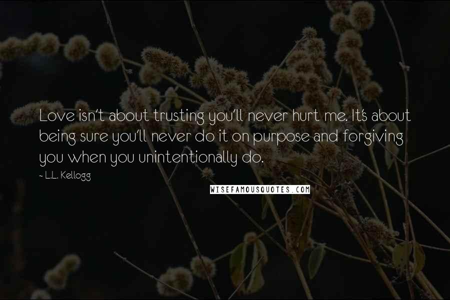 L.L. Kellogg Quotes: Love isn't about trusting you'll never hurt me. It's about being sure you'll never do it on purpose and forgiving you when you unintentionally do.