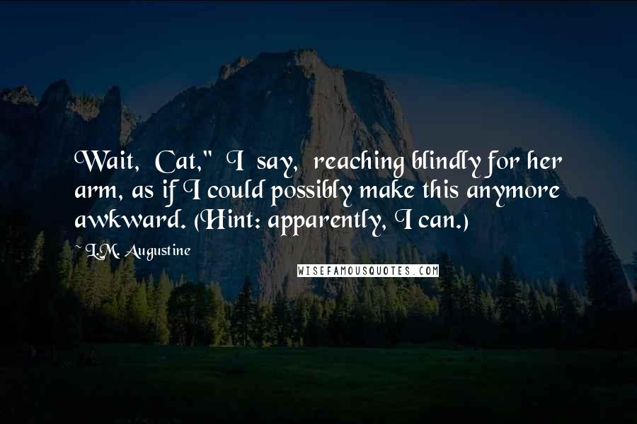L.M. Augustine Quotes: Wait,  Cat,"  I  say,  reaching blindly for her arm, as if I could possibly make this anymore awkward. (Hint: apparently, I can.)