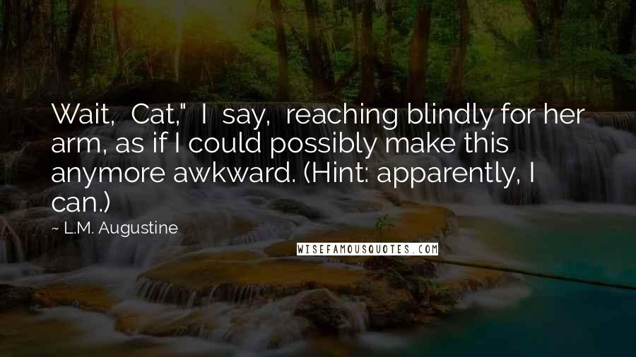 L.M. Augustine Quotes: Wait,  Cat,"  I  say,  reaching blindly for her arm, as if I could possibly make this anymore awkward. (Hint: apparently, I can.)