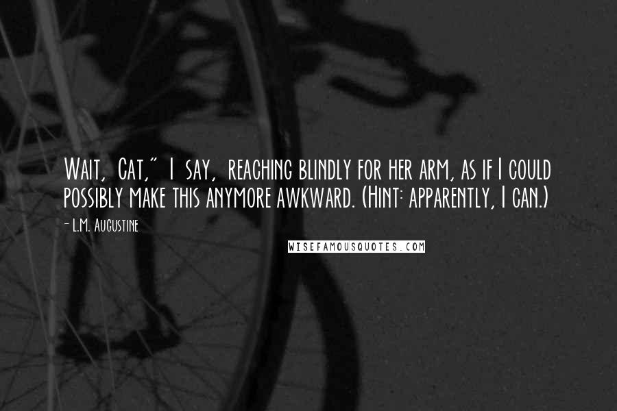 L.M. Augustine Quotes: Wait,  Cat,"  I  say,  reaching blindly for her arm, as if I could possibly make this anymore awkward. (Hint: apparently, I can.)