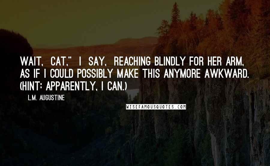 L.M. Augustine Quotes: Wait,  Cat,"  I  say,  reaching blindly for her arm, as if I could possibly make this anymore awkward. (Hint: apparently, I can.)