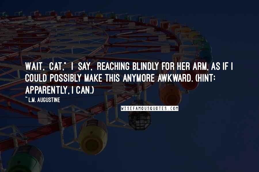 L.M. Augustine Quotes: Wait,  Cat,"  I  say,  reaching blindly for her arm, as if I could possibly make this anymore awkward. (Hint: apparently, I can.)