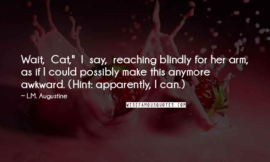 L.M. Augustine Quotes: Wait,  Cat,"  I  say,  reaching blindly for her arm, as if I could possibly make this anymore awkward. (Hint: apparently, I can.)