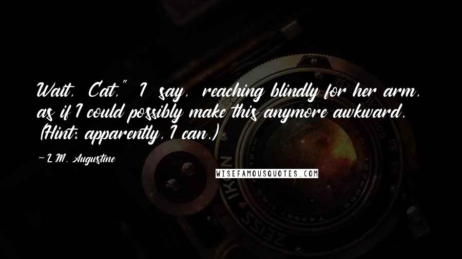 L.M. Augustine Quotes: Wait,  Cat,"  I  say,  reaching blindly for her arm, as if I could possibly make this anymore awkward. (Hint: apparently, I can.)