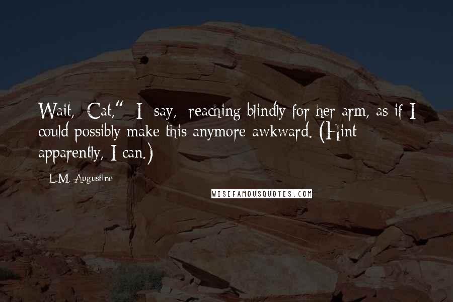 L.M. Augustine Quotes: Wait,  Cat,"  I  say,  reaching blindly for her arm, as if I could possibly make this anymore awkward. (Hint: apparently, I can.)