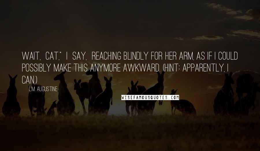 L.M. Augustine Quotes: Wait,  Cat,"  I  say,  reaching blindly for her arm, as if I could possibly make this anymore awkward. (Hint: apparently, I can.)