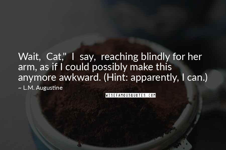 L.M. Augustine Quotes: Wait,  Cat,"  I  say,  reaching blindly for her arm, as if I could possibly make this anymore awkward. (Hint: apparently, I can.)