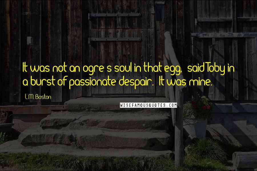 L.M. Boston Quotes: It was not an ogre's soul in that egg," said Toby in a burst of passionate despair. "It was mine.