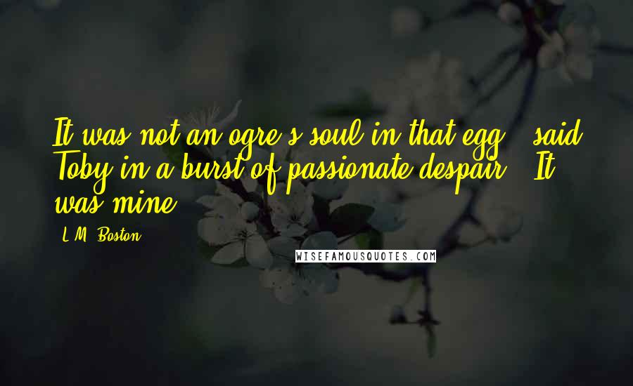 L.M. Boston Quotes: It was not an ogre's soul in that egg," said Toby in a burst of passionate despair. "It was mine.