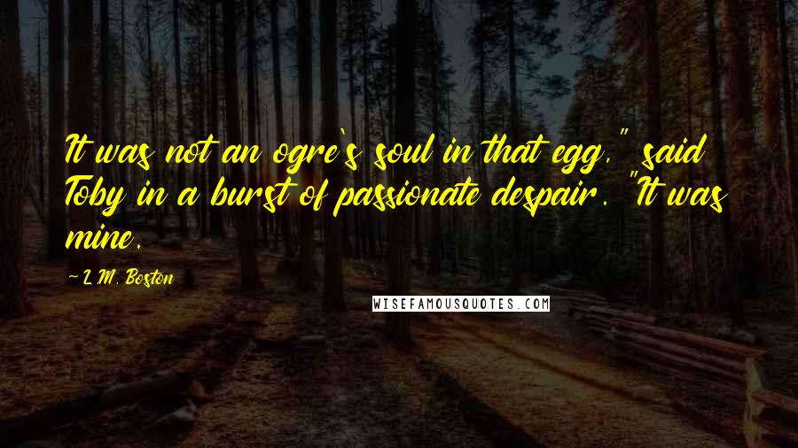 L.M. Boston Quotes: It was not an ogre's soul in that egg," said Toby in a burst of passionate despair. "It was mine.