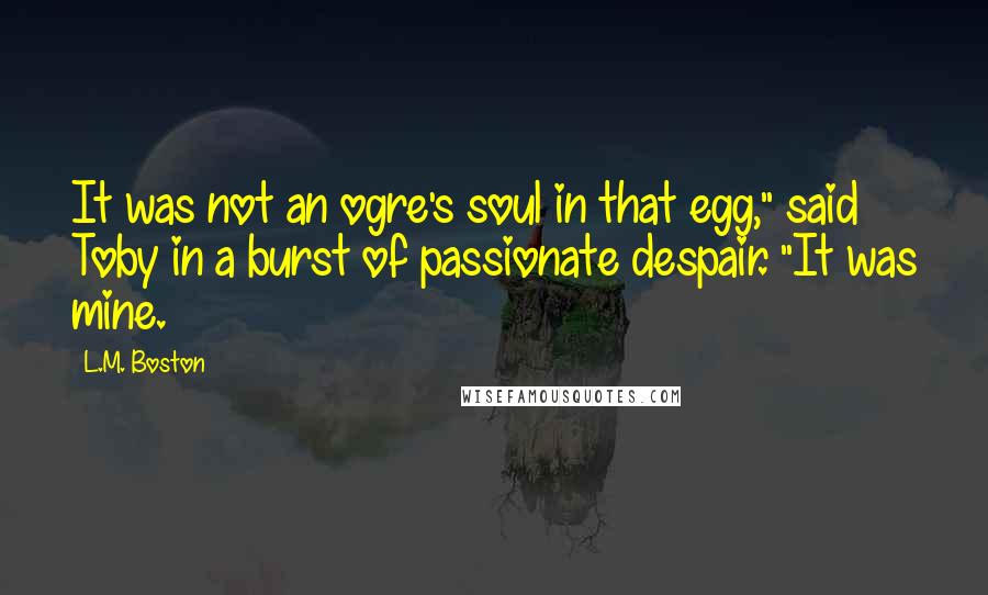 L.M. Boston Quotes: It was not an ogre's soul in that egg," said Toby in a burst of passionate despair. "It was mine.