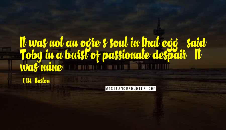 L.M. Boston Quotes: It was not an ogre's soul in that egg," said Toby in a burst of passionate despair. "It was mine.