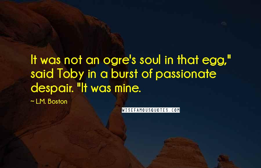 L.M. Boston Quotes: It was not an ogre's soul in that egg," said Toby in a burst of passionate despair. "It was mine.