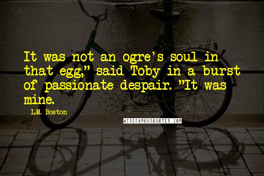 L.M. Boston Quotes: It was not an ogre's soul in that egg," said Toby in a burst of passionate despair. "It was mine.