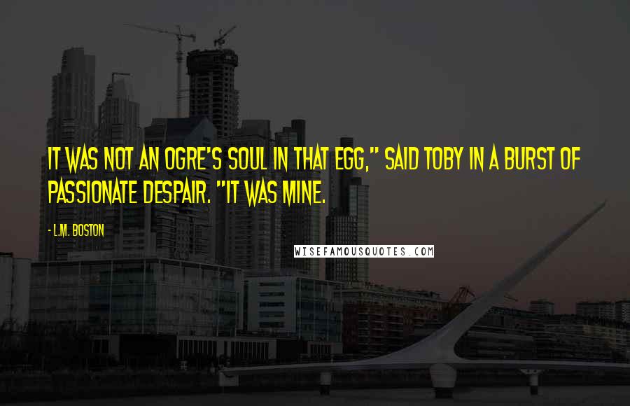 L.M. Boston Quotes: It was not an ogre's soul in that egg," said Toby in a burst of passionate despair. "It was mine.