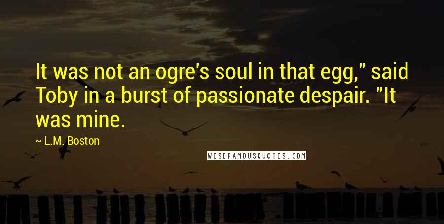 L.M. Boston Quotes: It was not an ogre's soul in that egg," said Toby in a burst of passionate despair. "It was mine.