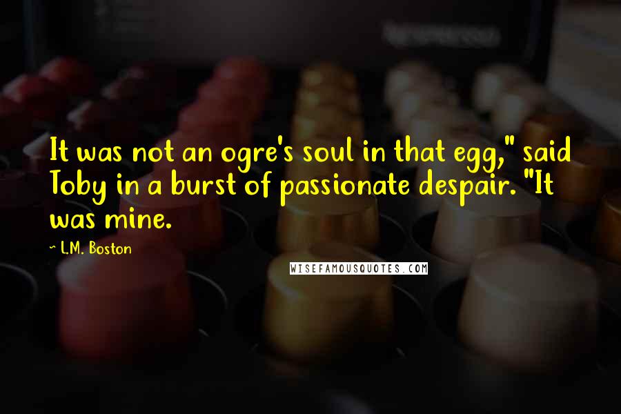 L.M. Boston Quotes: It was not an ogre's soul in that egg," said Toby in a burst of passionate despair. "It was mine.