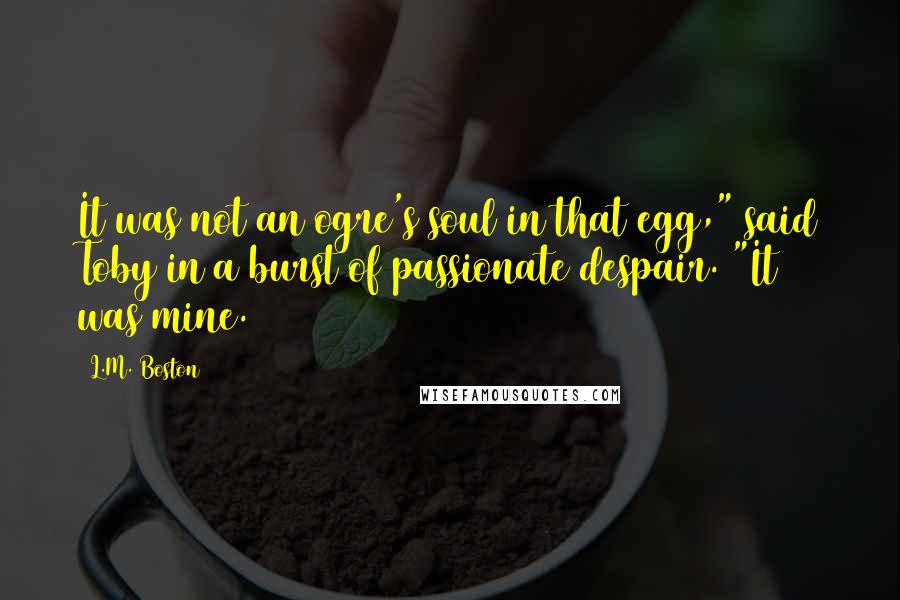 L.M. Boston Quotes: It was not an ogre's soul in that egg," said Toby in a burst of passionate despair. "It was mine.