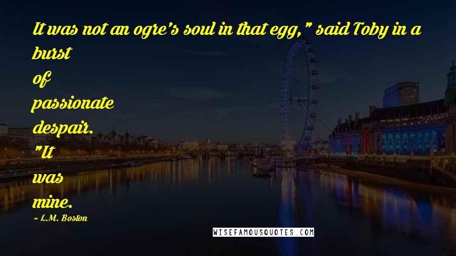 L.M. Boston Quotes: It was not an ogre's soul in that egg," said Toby in a burst of passionate despair. "It was mine.