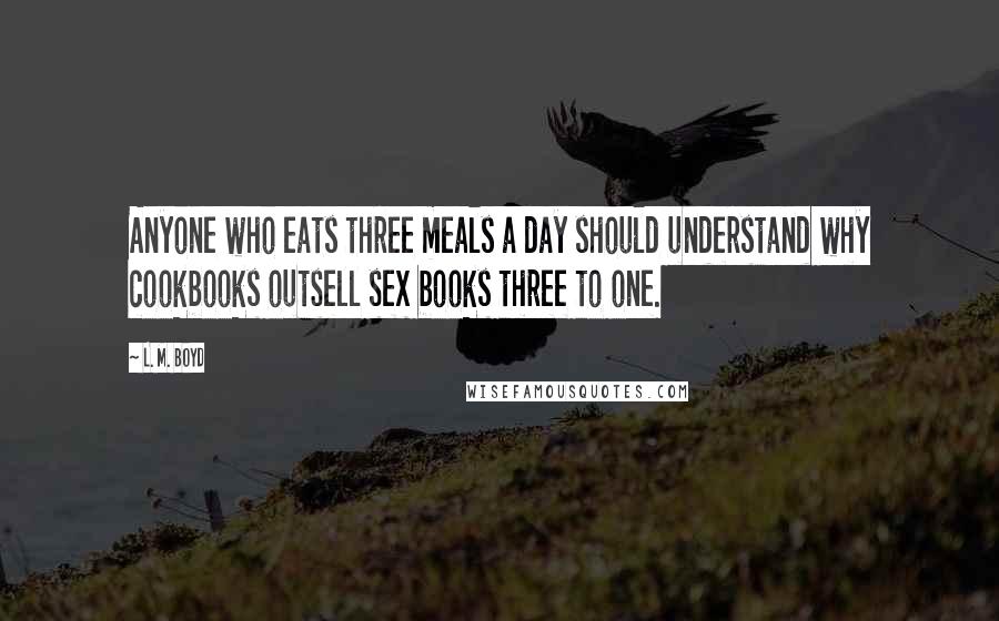 L. M. Boyd Quotes: Anyone who eats three meals a day should understand why cookbooks outsell sex books three to one.