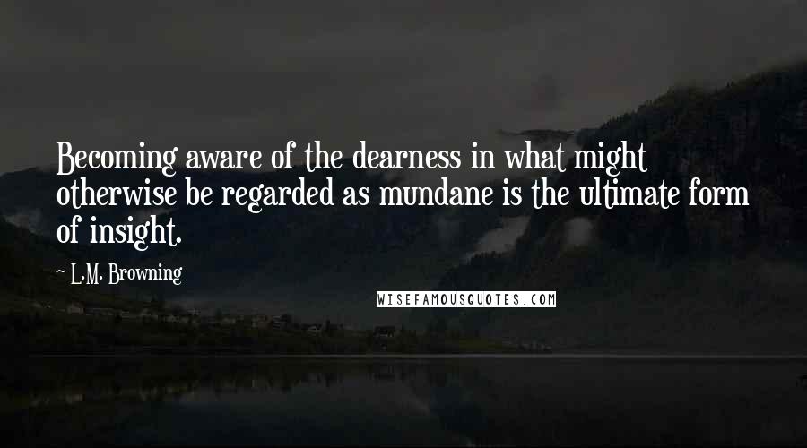 L.M. Browning Quotes: Becoming aware of the dearness in what might otherwise be regarded as mundane is the ultimate form of insight.